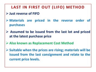 LAST IN FIRST OUT (LIFO) METHOD
 Just reverse of FIFO
 Materials are priced in the reverse order of
purchases
 Assumed to be issued from the last lot and priced
at the latest purchase price
 Also known as Replacement Cost Method
 Suitable when the prices are rising; materials will be
issued from the last consignment and relate to the
current price levels.
 