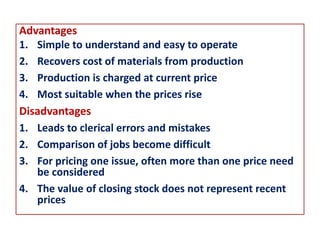 Advantages
1. Simple to understand and easy to operate
2. Recovers cost of materials from production
3. Production is charged at current price
4. Most suitable when the prices rise
Disadvantages
1. Leads to clerical errors and mistakes
2. Comparison of jobs become difficult
3. For pricing one issue, often more than one price need
be considered
4. The value of closing stock does not represent recent
prices
 