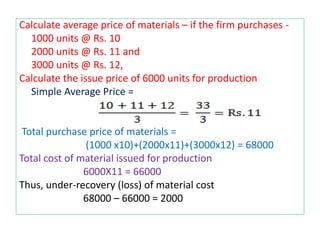 Calculate average price of materials – if the firm purchases -
1000 units @ Rs. 10
2000 units @ Rs. 11 and
3000 units @ Rs. 12,
Calculate the issue price of 6000 units for production
Simple Average Price =
Total purchase price of materials =
(1000 x10)+(2000x11)+(3000x12) = 68000
Total cost of material issued for production
6000X11 = 66000
Thus, under-recovery (loss) of material cost
68000 – 66000 = 2000
 