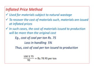 Inflated Price Method
 Used for materials subject to natural wastage
 To recover the cost of materials such, materials are issued
at inflated prices
 In such cases, the cost of materials issued to production
will be more than the original cost
Eg., cost of coal per ton Rs. 75
Loss in handling 5%
Thus, cost of coal per ton issued to production
 