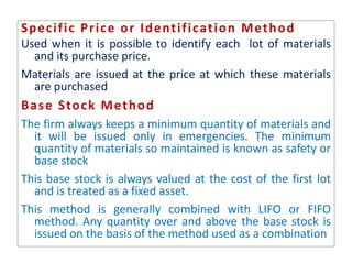 Specific Price or Identification Method
Used when it is possible to identify each lot of materials
and its purchase price.
Materials are issued at the price at which these materials
are purchased
Base Stock Method
The firm always keeps a minimum quantity of materials and
it will be issued only in emergencies. The minimum
quantity of materials so maintained is known as safety or
base stock
This base stock is always valued at the cost of the first lot
and is treated as a fixed asset.
This method is generally combined with LIFO or FIFO
method. Any quantity over and above the base stock is
issued on the basis of the method used as a combination
 
