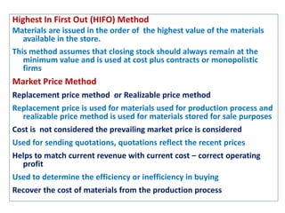 Highest In First Out (HIFO) Method
Materials are issued in the order of the highest value of the materials
available in the store.
This method assumes that closing stock should always remain at the
minimum value and is used at cost plus contracts or monopolistic
firms
Market Price Method
Replacement price method or Realizable price method
Replacement price is used for materials used for production process and
realizable price method is used for materials stored for sale purposes
Cost is not considered the prevailing market price is considered
Used for sending quotations, quotations reflect the recent prices
Helps to match current revenue with current cost – correct operating
profit
Used to determine the efficiency or inefficiency in buying
Recover the cost of materials from the production process
 
