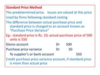 Standard Price Method
The predetermined price. Issues are valued at this price
Used by firms following standard costing
The difference between actual purchase price and
standard price is charged to an account known as
“Purchase Price Variance”
Eg:- standard price is Rs. 10; actual purchase price of 500
units is 550
Stores account Dr 500
Purchase price variance Dr 50
To supplier’s or bank account 550
Credit purchase price variance account, if standard price
is more than actual price
 