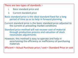 There are two types of standards :-
i. Basic standard price and
ii. Current standard price
Basic standard price is the ideal standard fixed for a long
period of time so as to help in forward planning
Current standard price is the basic standard price adjusted to
the current or prevailing market conditions
Standard price method will not recover cost of material
through production process and valuation of stock
necessitate adjustments
However, this method is easy to operate and help in
ascertaining the efficiency or inefficiency of purchasing
materials
Efficient = Actual Purchase price / cost < Standard Price or cost
 