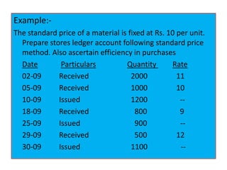 Example:-
The standard price of a material is fixed at Rs. 10 per unit.
Prepare stores ledger account following standard price
method. Also ascertain efficiency in purchases
Date Particulars Quantity Rate
02-09 Received 2000 11
05-09 Received 1000 10
10-09 Issued 1200 --
18-09 Received 800 9
25-09 Issued 900 --
29-09 Received 500 12
30-09 Issued 1100 --
 