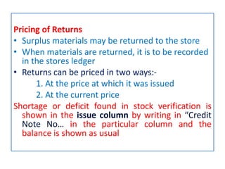 Pricing of Returns
• Surplus materials may be returned to the store
• When materials are returned, it is to be recorded
in the stores ledger
• Returns can be priced in two ways:-
1. At the price at which it was issued
2. At the current price
Shortage or deficit found in stock verification is
shown in the issue column by writing in “Credit
Note No… in the particular column and the
balance is shown as usual
 