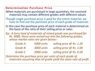 Determination Purchase Price
When materials are purchased in large quantities, the received
materials may contain different grades with different values
Though single purchase price is paid for the entire material, we
have to find out the purchase price of each grade of materials
In this case the purchase price of each material is determined on
the basis of the ratio of their selling price or sales
Eg:- A lorry load of materials of mixed goods was purchased for
Rs. 9000. these were sorted out into the following grades,
whose market rates are given below:-
Grade A 5000 units selling price @ Rs. 1.20
Grade B 3000 units selling price @ Rs. 1.00
Grade C 2000 units selling price @ Rs. 0.50
Determine the purchase price per units of each grade of
materials assuming that all grade yield the same rate of profit
 