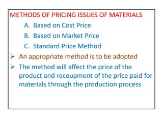 METHODS OF PRICING ISSUES OF MATERIALS
A. Based on Cost Price
B. Based on Market Price
C. Standard Price Method
 An appropriate method is to be adopted
 The method will affect the price of the
product and recoupment of the price paid for
materials through the production process
 