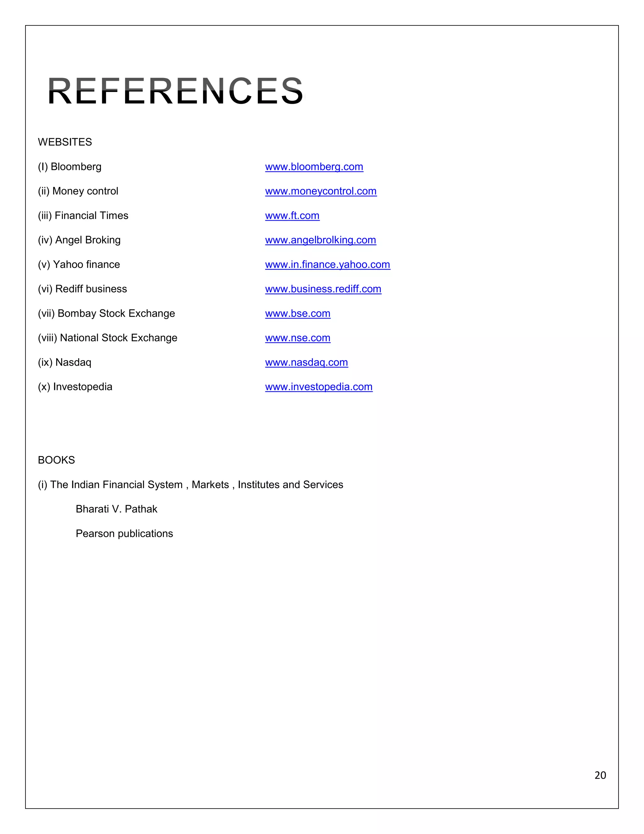 WEBSITES
(I) Bloomberg

www.bloomberg.com

(ii) Money control

www.moneycontrol.com

(iii) Financial Times

www.ft.com

(iv) Angel Broking

www.angelbrolking.com

(v) Yahoo finance

www.in.finance.yahoo.com

(vi) Rediff business

www.business.rediff.com

(vii) Bombay Stock Exchange

www.bse.com

(viii) National Stock Exchange

www.nse.com

(ix) Nasdaq

www.nasdaq.com

(x) Investopedia

www.investopedia.com

BOOKS
(i) The Indian Financial System , Markets , Institutes and Services
Bharati V. Pathak
Pearson publications

20

 