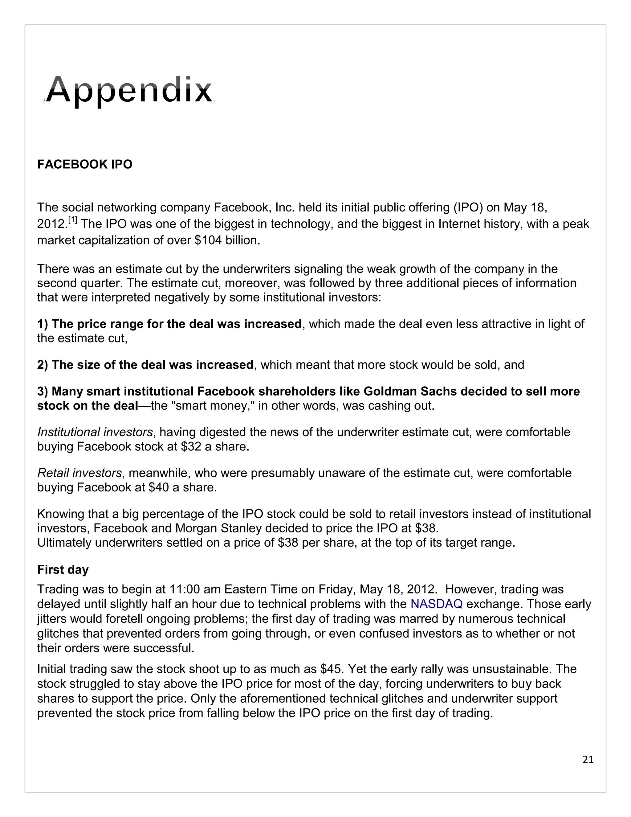 FACEBOOK IPO

The social networking company Facebook, Inc. held its initial public offering (IPO) on May 18,
2012.[1] The IPO was one of the biggest in technology, and the biggest in Internet history, with a peak
market capitalization of over $104 billion.
There was an estimate cut by the underwriters signaling the weak growth of the company in the
second quarter. The estimate cut, moreover, was followed by three additional pieces of information
that were interpreted negatively by some institutional investors:
1) The price range for the deal was increased, which made the deal even less attractive in light of
the estimate cut,
2) The size of the deal was increased, which meant that more stock would be sold, and
3) Many smart institutional Facebook shareholders like Goldman Sachs decided to sell more
stock on the deal—the "smart money," in other words, was cashing out.
Institutional investors, having digested the news of the underwriter estimate cut, were comfortable
buying Facebook stock at $32 a share.
Retail investors, meanwhile, who were presumably unaware of the estimate cut, were comfortable
buying Facebook at $40 a share.
Knowing that a big percentage of the IPO stock could be sold to retail investors instead of institutional
investors, Facebook and Morgan Stanley decided to price the IPO at $38.
Ultimately underwriters settled on a price of $38 per share, at the top of its target range.
First day
Trading was to begin at 11:00 am Eastern Time on Friday, May 18, 2012. However, trading was
delayed until slightly half an hour due to technical problems with the NASDAQ exchange. Those early
jitters would foretell ongoing problems; the first day of trading was marred by numerous technical
glitches that prevented orders from going through, or even confused investors as to whether or not
their orders were successful.
Initial trading saw the stock shoot up to as much as $45. Yet the early rally was unsustainable. The
stock struggled to stay above the IPO price for most of the day, forcing underwriters to buy back
shares to support the price. Only the aforementioned technical glitches and underwriter support
prevented the stock price from falling below the IPO price on the first day of trading.

21

 