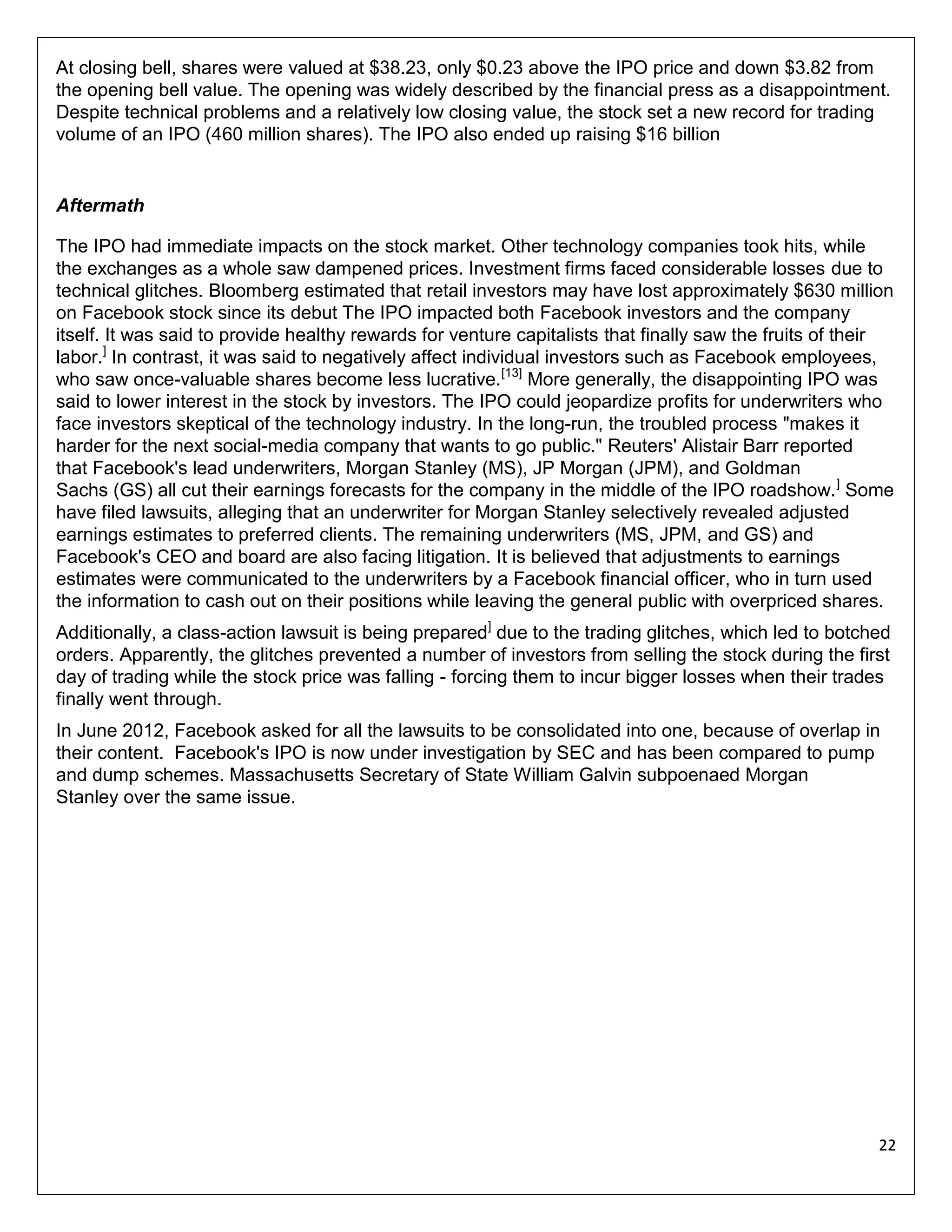 At closing bell, shares were valued at $38.23, only $0.23 above the IPO price and down $3.82 from
the opening bell value. The opening was widely described by the financial press as a disappointment.
Despite technical problems and a relatively low closing value, the stock set a new record for trading
volume of an IPO (460 million shares). The IPO also ended up raising $16 billion

Aftermath
The IPO had immediate impacts on the stock market. Other technology companies took hits, while
the exchanges as a whole saw dampened prices. Investment firms faced considerable losses due to
technical glitches. Bloomberg estimated that retail investors may have lost approximately $630 million
on Facebook stock since its debut The IPO impacted both Facebook investors and the company
itself. It was said to provide healthy rewards for venture capitalists that finally saw the fruits of their
labor.] In contrast, it was said to negatively affect individual investors such as Facebook employees,
who saw once-valuable shares become less lucrative.[13] More generally, the disappointing IPO was
said to lower interest in the stock by investors. The IPO could jeopardize profits for underwriters who
face investors skeptical of the technology industry. In the long-run, the troubled process "makes it
harder for the next social-media company that wants to go public." Reuters' Alistair Barr reported
that Facebook's lead underwriters, Morgan Stanley (MS), JP Morgan (JPM), and Goldman
Sachs (GS) all cut their earnings forecasts for the company in the middle of the IPO roadshow. ] Some
have filed lawsuits, alleging that an underwriter for Morgan Stanley selectively revealed adjusted
earnings estimates to preferred clients. The remaining underwriters (MS, JPM, and GS) and
Facebook's CEO and board are also facing litigation. It is believed that adjustments to earnings
estimates were communicated to the underwriters by a Facebook financial officer, who in turn used
the information to cash out on their positions while leaving the general public with overpriced shares.
Additionally, a class-action lawsuit is being prepared] due to the trading glitches, which led to botched
orders. Apparently, the glitches prevented a number of investors from selling the stock during the first
day of trading while the stock price was falling - forcing them to incur bigger losses when their trades
finally went through.
In June 2012, Facebook asked for all the lawsuits to be consolidated into one, because of overlap in
their content. Facebook's IPO is now under investigation by SEC and has been compared to pump
and dump schemes. Massachusetts Secretary of State William Galvin subpoenaed Morgan
Stanley over the same issue.

22

 