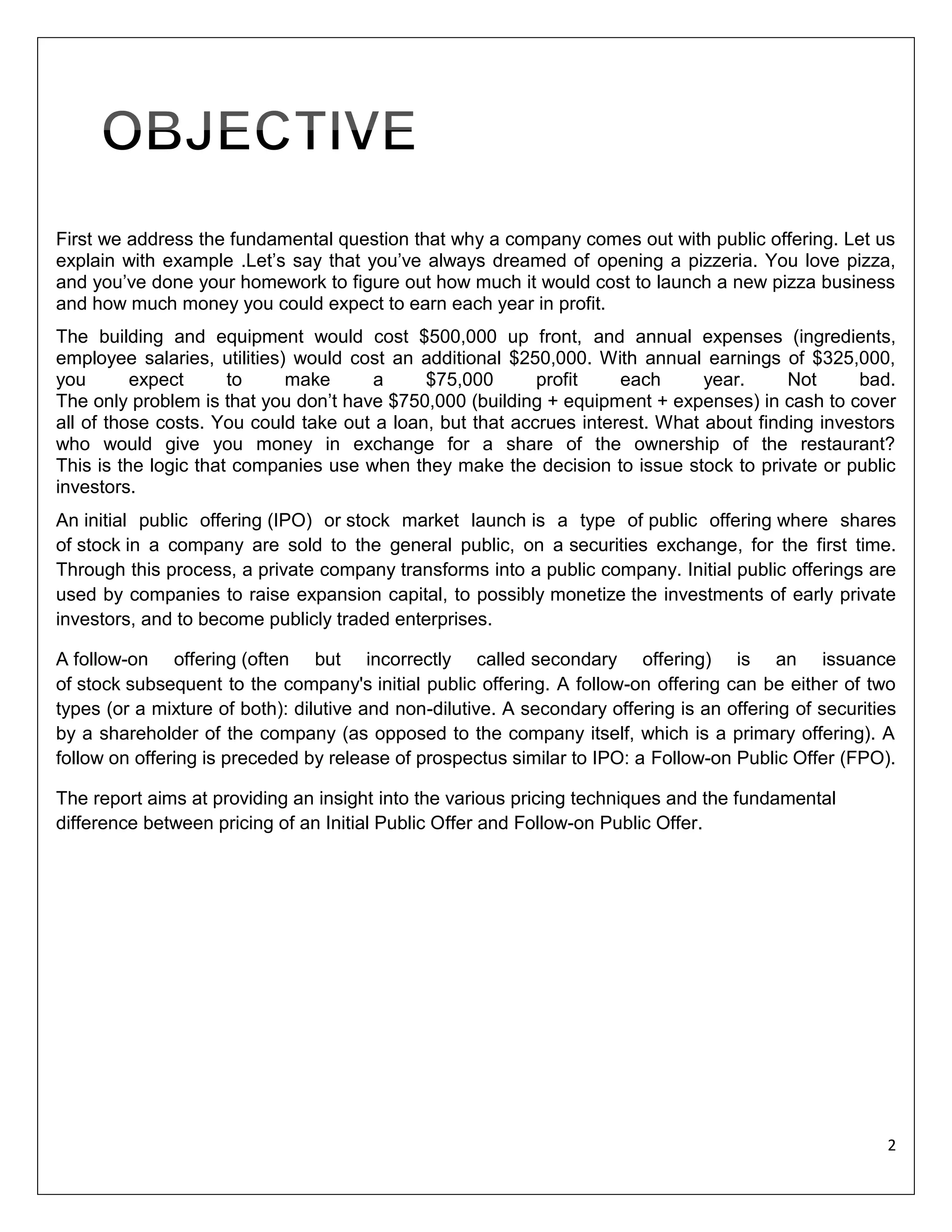 First we address the fundamental question that why a company comes out with public offering. Let us
explain with example .Let’s say that you’ve always dreamed of opening a pizzeria. You love pizza,
and you’ve done your homework to figure out how much it would cost to launch a new pizza business
and how much money you could expect to earn each year in profit.
The building and equipment would cost $500,000 up front, and annual expenses (ingredients,
employee salaries, utilities) would cost an additional $250,000. With annual earnings of $325,000,
you
expect
to
make
a
$75,000
profit
each
year.
Not
bad.
The only problem is that you don’t have $750,000 (building + equipment + expenses) in cash to cover
all of those costs. You could take out a loan, but that accrues interest. What about finding investors
who would give you money in exchange for a share of the ownership of the restaurant?
This is the logic that companies use when they make the decision to issue stock to private or public
investors.
An initial public offering (IPO) or stock market launch is a type of public offering where shares
of stock in a company are sold to the general public, on a securities exchange, for the first time.
Through this process, a private company transforms into a public company. Initial public offerings are
used by companies to raise expansion capital, to possibly monetize the investments of early private
investors, and to become publicly traded enterprises.
A follow-on offering (often but incorrectly called secondary offering) is an issuance
of stock subsequent to the company's initial public offering. A follow-on offering can be either of two
types (or a mixture of both): dilutive and non-dilutive. A secondary offering is an offering of securities
by a shareholder of the company (as opposed to the company itself, which is a primary offering). A
follow on offering is preceded by release of prospectus similar to IPO: a Follow-on Public Offer (FPO).
The report aims at providing an insight into the various pricing techniques and the fundamental
difference between pricing of an Initial Public Offer and Follow-on Public Offer.

2

 