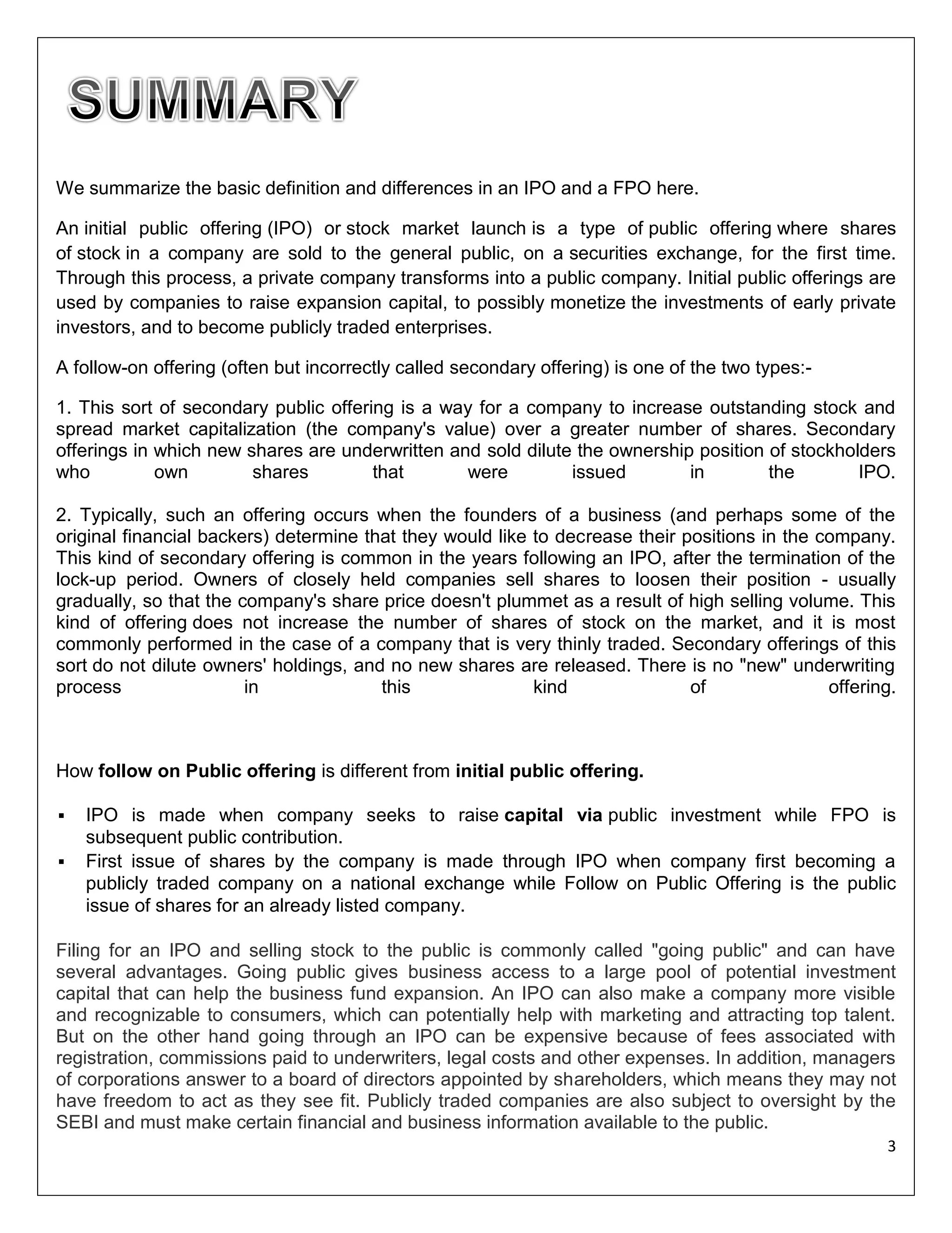 We summarize the basic definition and differences in an IPO and a FPO here.
An initial public offering (IPO) or stock market launch is a type of public offering where shares
of stock in a company are sold to the general public, on a securities exchange, for the first time.
Through this process, a private company transforms into a public company. Initial public offerings are
used by companies to raise expansion capital, to possibly monetize the investments of early private
investors, and to become publicly traded enterprises.
A follow-on offering (often but incorrectly called secondary offering) is one of the two types:1. This sort of secondary public offering is a way for a company to increase outstanding stock and
spread market capitalization (the company's value) over a greater number of shares. Secondary
offerings in which new shares are underwritten and sold dilute the ownership position of stockholders
who
own
shares
that
were
issued
in
the
IPO.
2. Typically, such an offering occurs when the founders of a business (and perhaps some of the
original financial backers) determine that they would like to decrease their positions in the company.
This kind of secondary offering is common in the years following an IPO, after the termination of the
lock-up period. Owners of closely held companies sell shares to loosen their position - usually
gradually, so that the company's share price doesn't plummet as a result of high selling volume. This
kind of offering does not increase the number of shares of stock on the market, and it is most
commonly performed in the case of a company that is very thinly traded. Secondary offerings of this
sort do not dilute owners' holdings, and no new shares are released. There is no "new" underwriting
process
in
this
kind
of
offering.

How follow on Public offering is different from initial public offering.



IPO is made when company seeks to raise capital via public investment while FPO is
subsequent public contribution.
First issue of shares by the company is made through IPO when company first becoming a
publicly traded company on a national exchange while Follow on Public Offering is the public
issue of shares for an already listed company.

Filing for an IPO and selling stock to the public is commonly called "going public" and can have
several advantages. Going public gives business access to a large pool of potential investment
capital that can help the business fund expansion. An IPO can also make a company more visible
and recognizable to consumers, which can potentially help with marketing and attracting top talent.
But on the other hand going through an IPO can be expensive because of fees associated with
registration, commissions paid to underwriters, legal costs and other expenses. In addition, managers
of corporations answer to a board of directors appointed by shareholders, which means they may not
have freedom to act as they see fit. Publicly traded companies are also subject to oversight by the
SEBI and must make certain financial and business information available to the public.
3

 