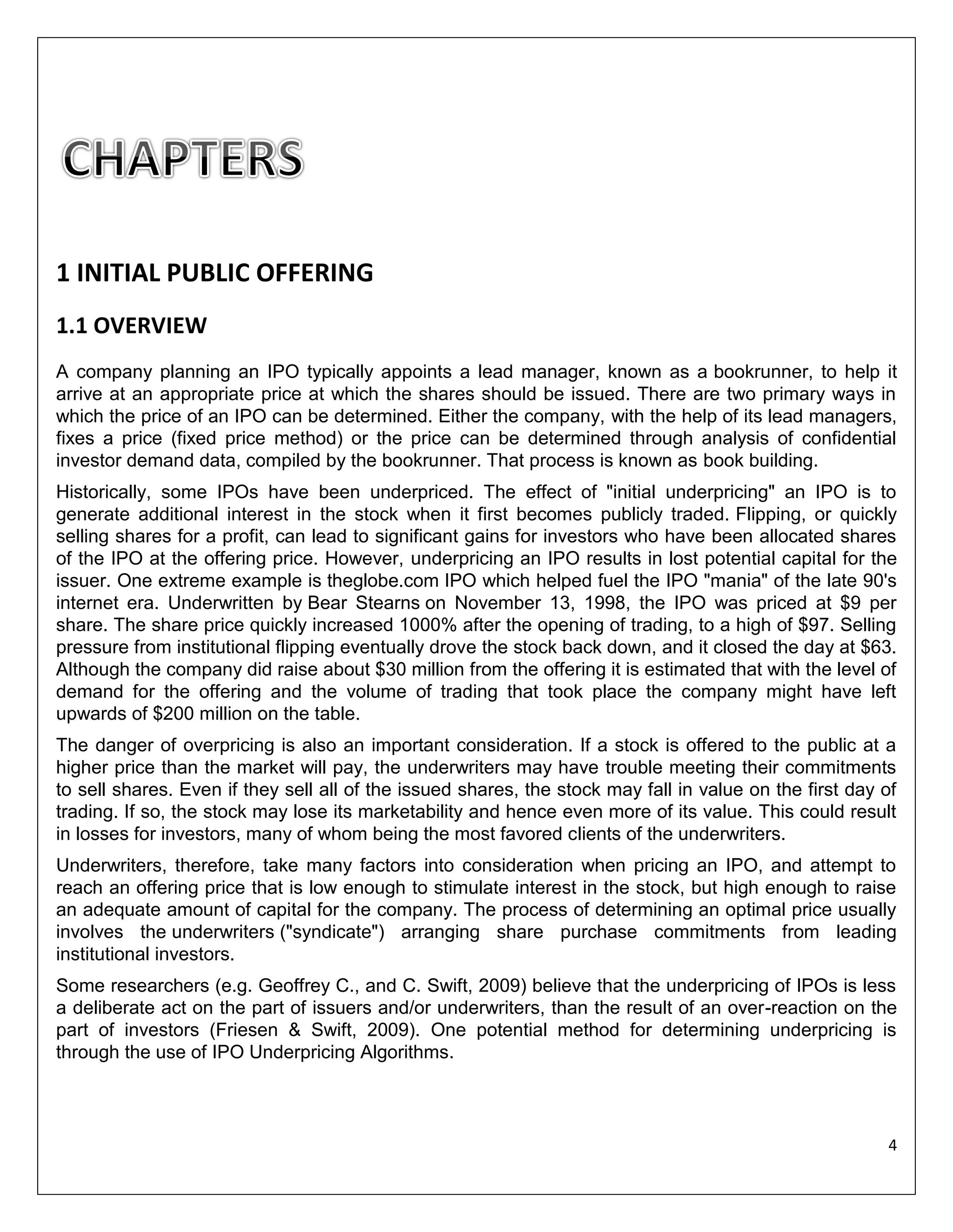 1 INITIAL PUBLIC OFFERING
1.1 OVERVIEW
A company planning an IPO typically appoints a lead manager, known as a bookrunner, to help it
arrive at an appropriate price at which the shares should be issued. There are two primary ways in
which the price of an IPO can be determined. Either the company, with the help of its lead managers,
fixes a price (fixed price method) or the price can be determined through analysis of confidential
investor demand data, compiled by the bookrunner. That process is known as book building.
Historically, some IPOs have been underpriced. The effect of "initial underpricing" an IPO is to
generate additional interest in the stock when it first becomes publicly traded. Flipping, or quickly
selling shares for a profit, can lead to significant gains for investors who have been allocated shares
of the IPO at the offering price. However, underpricing an IPO results in lost potential capital for the
issuer. One extreme example is theglobe.com IPO which helped fuel the IPO "mania" of the late 90's
internet era. Underwritten by Bear Stearns on November 13, 1998, the IPO was priced at $9 per
share. The share price quickly increased 1000% after the opening of trading, to a high of $97. Selling
pressure from institutional flipping eventually drove the stock back down, and it closed the day at $63.
Although the company did raise about $30 million from the offering it is estimated that with the level of
demand for the offering and the volume of trading that took place the company might have left
upwards of $200 million on the table.
The danger of overpricing is also an important consideration. If a stock is offered to the public at a
higher price than the market will pay, the underwriters may have trouble meeting their commitments
to sell shares. Even if they sell all of the issued shares, the stock may fall in value on the first day of
trading. If so, the stock may lose its marketability and hence even more of its value. This could result
in losses for investors, many of whom being the most favored clients of the underwriters.
Underwriters, therefore, take many factors into consideration when pricing an IPO, and attempt to
reach an offering price that is low enough to stimulate interest in the stock, but high enough to raise
an adequate amount of capital for the company. The process of determining an optimal price usually
involves the underwriters ("syndicate") arranging share purchase commitments from leading
institutional investors.
Some researchers (e.g. Geoffrey C., and C. Swift, 2009) believe that the underpricing of IPOs is less
a deliberate act on the part of issuers and/or underwriters, than the result of an over-reaction on the
part of investors (Friesen & Swift, 2009). One potential method for determining underpricing is
through the use of IPO Underpricing Algorithms.

4

 