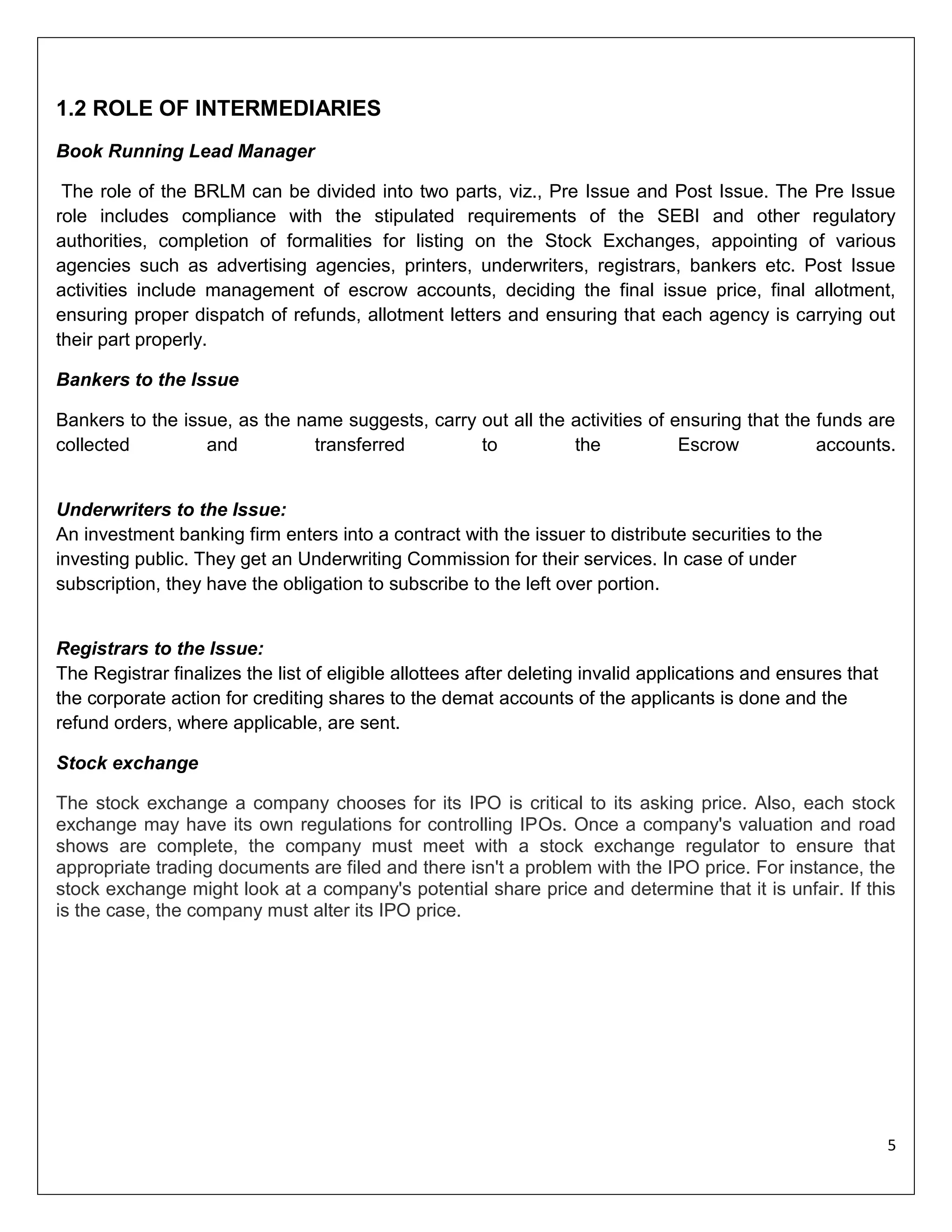 1.2 ROLE OF INTERMEDIARIES
Book Running Lead Manager
The role of the BRLM can be divided into two parts, viz., Pre Issue and Post Issue. The Pre Issue
role includes compliance with the stipulated requirements of the SEBI and other regulatory
authorities, completion of formalities for listing on the Stock Exchanges, appointing of various
agencies such as advertising agencies, printers, underwriters, registrars, bankers etc. Post Issue
activities include management of escrow accounts, deciding the final issue price, final allotment,
ensuring proper dispatch of refunds, allotment letters and ensuring that each agency is carrying out
their part properly.
Bankers to the Issue
Bankers to the issue, as the name suggests, carry out all the activities of ensuring that the funds are
collected
and
transferred
to
the
Escrow
accounts.

Underwriters to the Issue:
An investment banking firm enters into a contract with the issuer to distribute securities to the
investing public. They get an Underwriting Commission for their services. In case of under
subscription, they have the obligation to subscribe to the left over portion.

Registrars to the Issue:
The Registrar finalizes the list of eligible allottees after deleting invalid applications and ensures that
the corporate action for crediting shares to the demat accounts of the applicants is done and the
refund orders, where applicable, are sent.
Stock exchange
The stock exchange a company chooses for its IPO is critical to its asking price. Also, each stock
exchange may have its own regulations for controlling IPOs. Once a company's valuation and road
shows are complete, the company must meet with a stock exchange regulator to ensure that
appropriate trading documents are filed and there isn't a problem with the IPO price. For instance, the
stock exchange might look at a company's potential share price and determine that it is unfair. If this
is the case, the company must alter its IPO price.

5

 