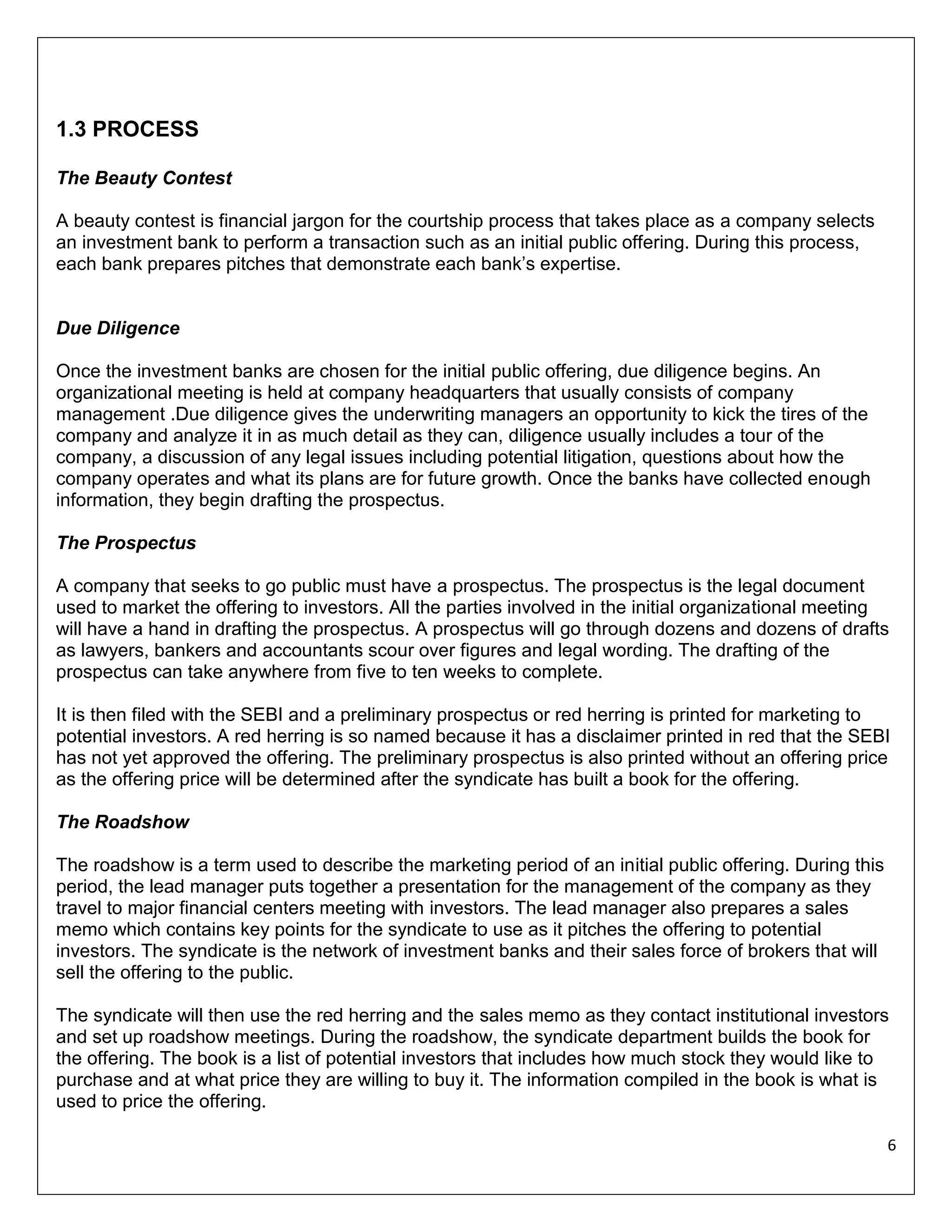 1.3 PROCESS
The Beauty Contest
A beauty contest is financial jargon for the courtship process that takes place as a company selects
an investment bank to perform a transaction such as an initial public offering. During this process,
each bank prepares pitches that demonstrate each bank’s expertise.

Due Diligence
Once the investment banks are chosen for the initial public offering, due diligence begins. An
organizational meeting is held at company headquarters that usually consists of company
management .Due diligence gives the underwriting managers an opportunity to kick the tires of the
company and analyze it in as much detail as they can, diligence usually includes a tour of the
company, a discussion of any legal issues including potential litigation, questions about how the
company operates and what its plans are for future growth. Once the banks have collected enough
information, they begin drafting the prospectus.
The Prospectus
A company that seeks to go public must have a prospectus. The prospectus is the legal document
used to market the offering to investors. All the parties involved in the initial organizational meeting
will have a hand in drafting the prospectus. A prospectus will go through dozens and dozens of drafts
as lawyers, bankers and accountants scour over figures and legal wording. The drafting of the
prospectus can take anywhere from five to ten weeks to complete.
It is then filed with the SEBI and a preliminary prospectus or red herring is printed for marketing to
potential investors. A red herring is so named because it has a disclaimer printed in red that the SEBI
has not yet approved the offering. The preliminary prospectus is also printed without an offering price
as the offering price will be determined after the syndicate has built a book for the offering.
The Roadshow
The roadshow is a term used to describe the marketing period of an initial public offering. During this
period, the lead manager puts together a presentation for the management of the company as they
travel to major financial centers meeting with investors. The lead manager also prepares a sales
memo which contains key points for the syndicate to use as it pitches the offering to potential
investors. The syndicate is the network of investment banks and their sales force of brokers that will
sell the offering to the public.
The syndicate will then use the red herring and the sales memo as they contact institutional investors
and set up roadshow meetings. During the roadshow, the syndicate department builds the book for
the offering. The book is a list of potential investors that includes how much stock they would like to
purchase and at what price they are willing to buy it. The information compiled in the book is what is
used to price the offering.
6

 