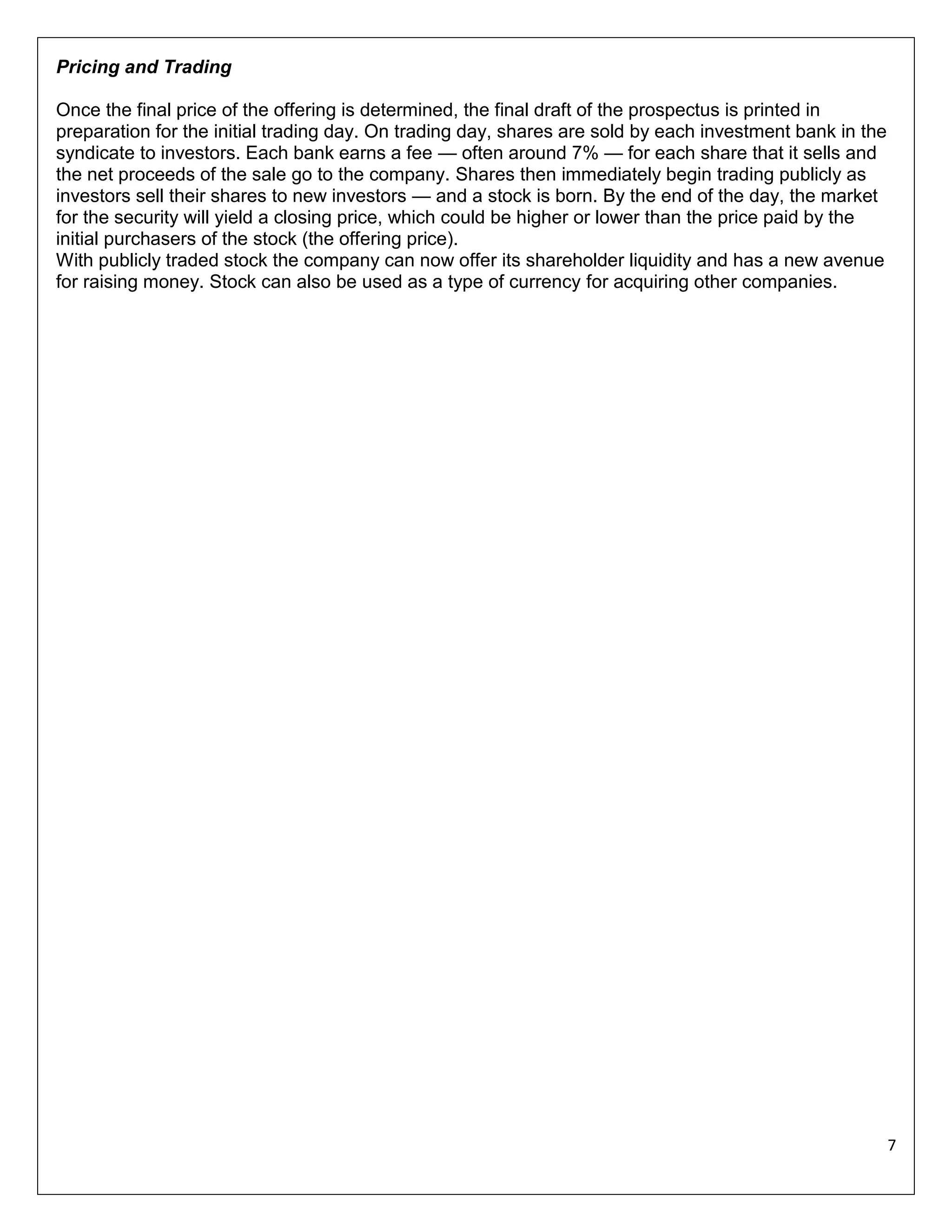 Pricing and Trading
Once the final price of the offering is determined, the final draft of the prospectus is printed in
preparation for the initial trading day. On trading day, shares are sold by each investment bank in the
syndicate to investors. Each bank earns a fee — often around 7% — for each share that it sells and
the net proceeds of the sale go to the company. Shares then immediately begin trading publicly as
investors sell their shares to new investors — and a stock is born. By the end of the day, the market
for the security will yield a closing price, which could be higher or lower than the price paid by the
initial purchasers of the stock (the offering price).
With publicly traded stock the company can now offer its shareholder liquidity and has a new avenue
for raising money. Stock can also be used as a type of currency for acquiring other companies.

7

 