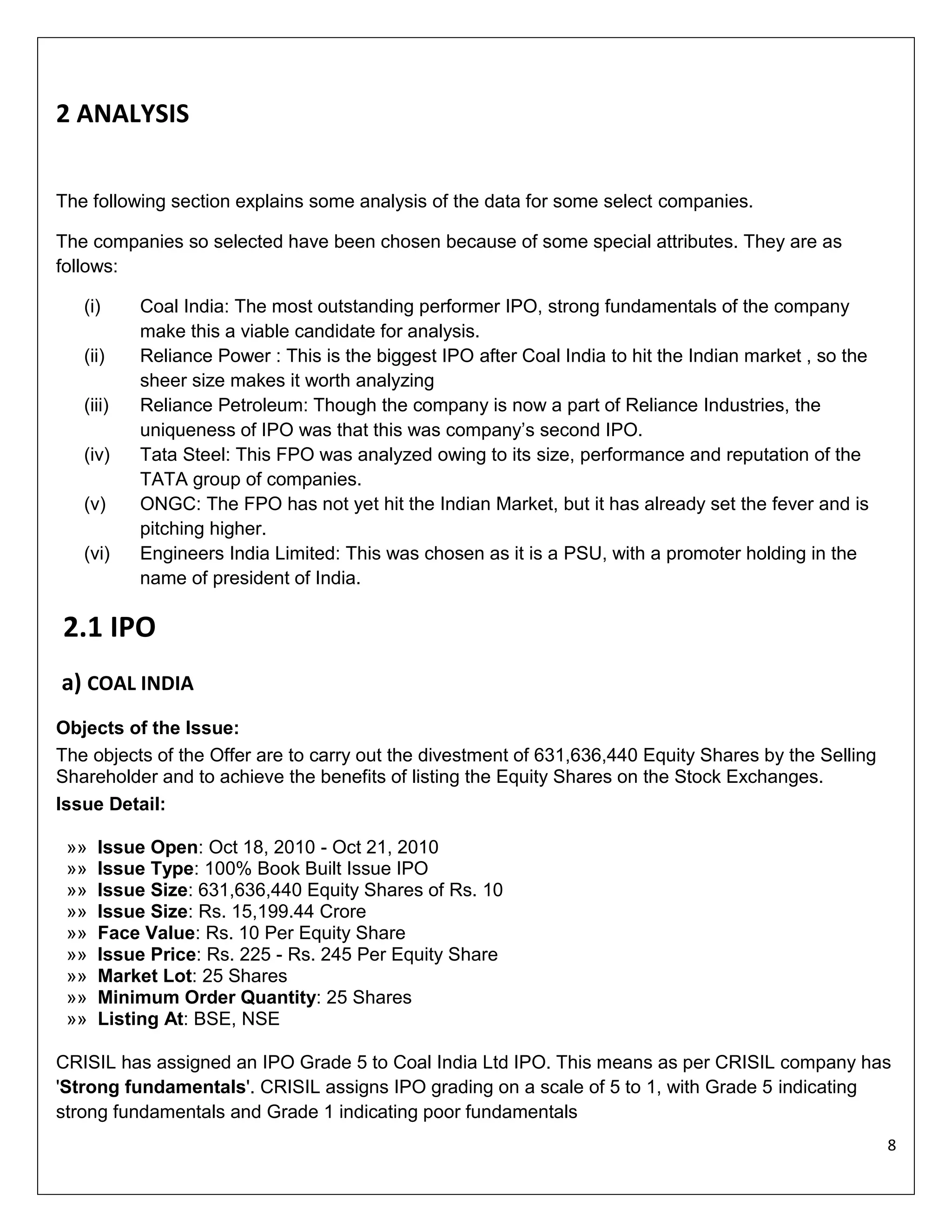 2 ANALYSIS
The following section explains some analysis of the data for some select companies.
The companies so selected have been chosen because of some special attributes. They are as
follows:
(i)
(ii)
(iii)
(iv)
(v)
(vi)

Coal India: The most outstanding performer IPO, strong fundamentals of the company
make this a viable candidate for analysis.
Reliance Power : This is the biggest IPO after Coal India to hit the Indian market , so the
sheer size makes it worth analyzing
Reliance Petroleum: Though the company is now a part of Reliance Industries, the
uniqueness of IPO was that this was company’s second IPO.
Tata Steel: This FPO was analyzed owing to its size, performance and reputation of the
TATA group of companies.
ONGC: The FPO has not yet hit the Indian Market, but it has already set the fever and is
pitching higher.
Engineers India Limited: This was chosen as it is a PSU, with a promoter holding in the
name of president of India.

2.1 IPO
a) COAL INDIA
Objects of the Issue:
The objects of the Offer are to carry out the divestment of 631,636,440 Equity Shares by the Selling
Shareholder and to achieve the benefits of listing the Equity Shares on the Stock Exchanges.
Issue Detail:
»»
»»
»»
»»
»»
»»
»»
»»
»»

Issue Open: Oct 18, 2010 - Oct 21, 2010
Issue Type: 100% Book Built Issue IPO
Issue Size: 631,636,440 Equity Shares of Rs. 10
Issue Size: Rs. 15,199.44 Crore
Face Value: Rs. 10 Per Equity Share
Issue Price: Rs. 225 - Rs. 245 Per Equity Share
Market Lot: 25 Shares
Minimum Order Quantity: 25 Shares
Listing At: BSE, NSE

CRISIL has assigned an IPO Grade 5 to Coal India Ltd IPO. This means as per CRISIL company has
'Strong fundamentals'. CRISIL assigns IPO grading on a scale of 5 to 1, with Grade 5 indicating
strong fundamentals and Grade 1 indicating poor fundamentals
8

 