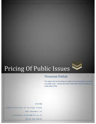 Pricing Of Public Issues
Vivaswan Pathak
The report aims at providing an insight into the procedures involved
in a public issue – namely the Initial Public Offer (IPO) and Follow-on
Public Offer (FPO)

CPCFM
Indian Institute of Foreign Trade
Roll Number 13
vivaswan_ocfm1@iift.ac.in
[Pick the date]

 