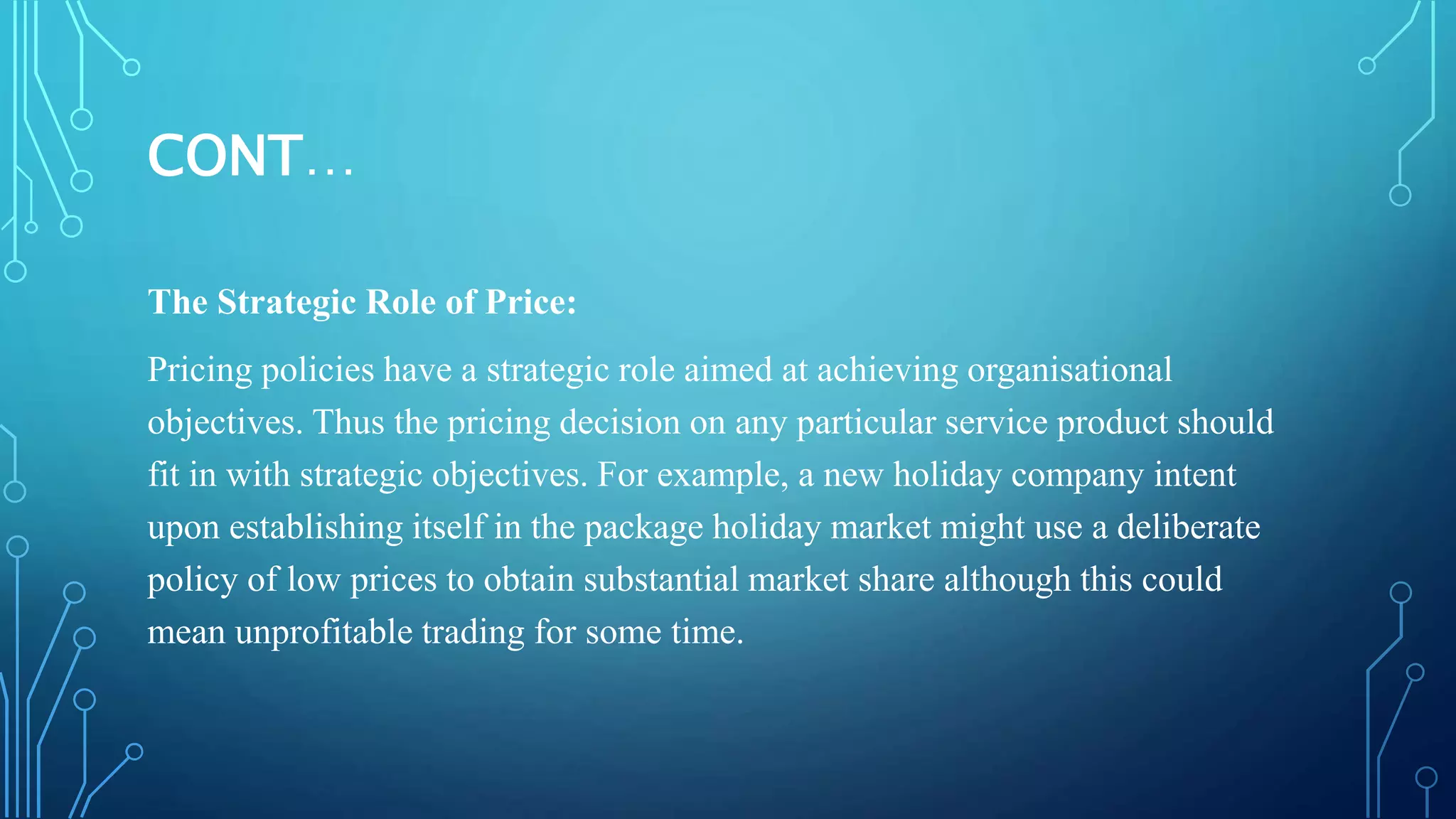 CONT…
The Strategic Role of Price:
Pricing policies have a strategic role aimed at achieving organisational
objectives. Thus the pricing decision on any particular service product should
fit in with strategic objectives. For example, a new holiday company intent
upon establishing itself in the package holiday market might use a deliberate
policy of low prices to obtain substantial market share although this could
mean unprofitable trading for some time.
 