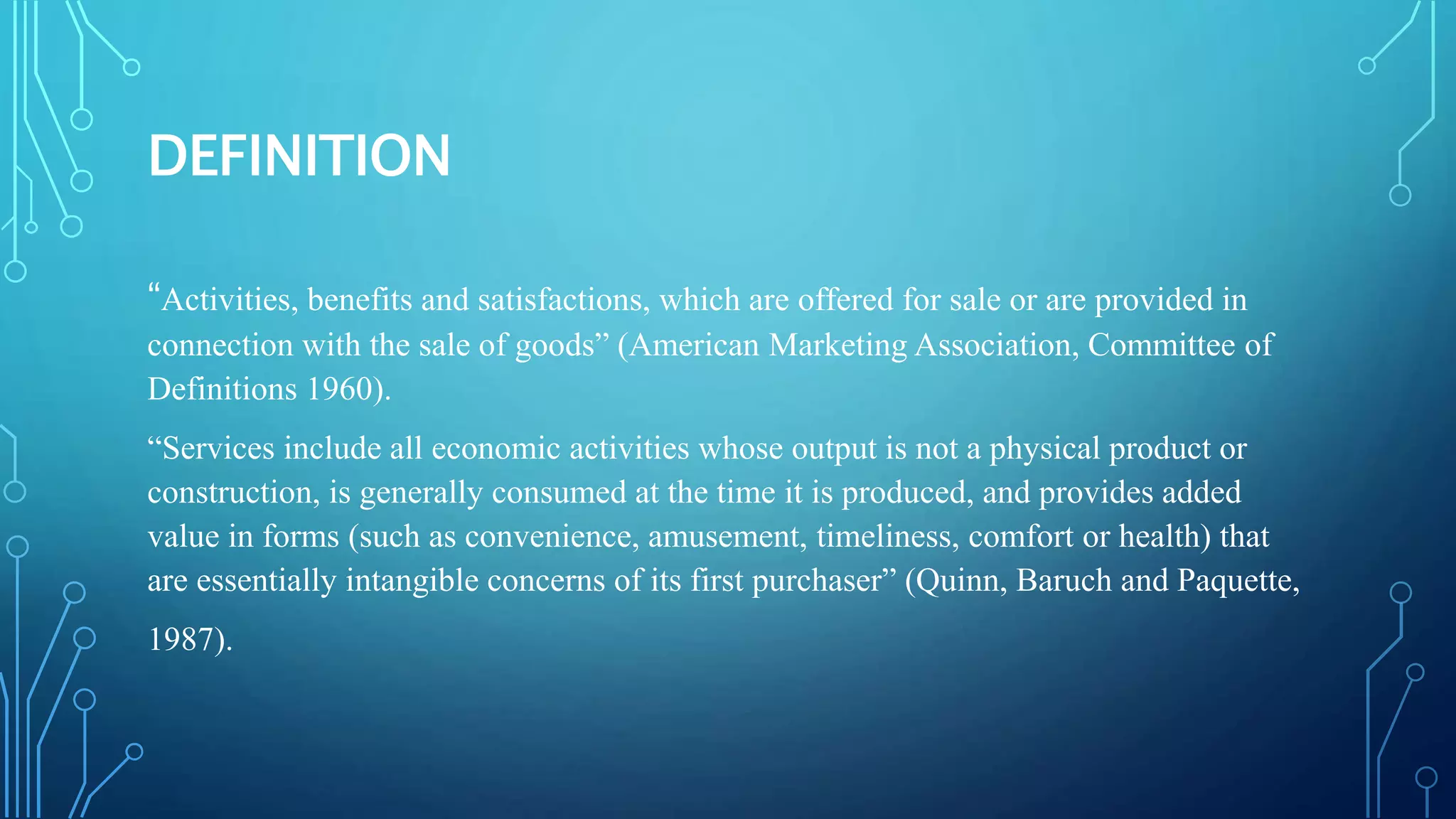 DEFINITION
“Activities, benefits and satisfactions, which are offered for sale or are provided in
connection with the sale of goods” (American Marketing Association, Committee of
Definitions 1960).
“Services include all economic activities whose output is not a physical product or
construction, is generally consumed at the time it is produced, and provides added
value in forms (such as convenience, amusement, timeliness, comfort or health) that
are essentially intangible concerns of its first purchaser” (Quinn, Baruch and Paquette,
1987).
 