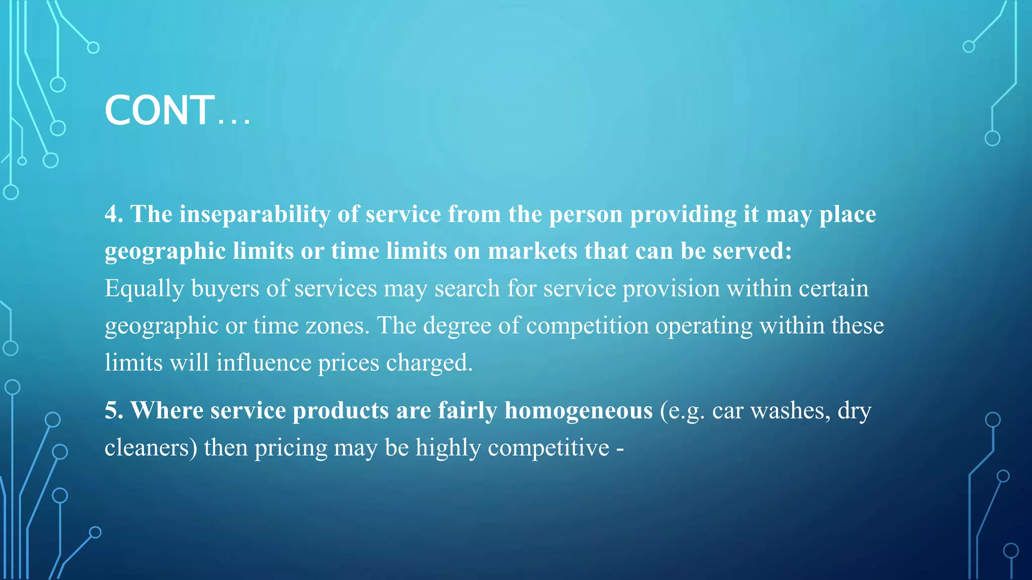 CONT…
4. The inseparability of service from the person providing it may place
geographic limits or time limits on markets that can be served:
Equally buyers of services may search for service provision within certain
geographic or time zones. The degree of competition operating within these
limits will influence prices charged.
5. Where service products are fairly homogeneous (e.g. car washes, dry
cleaners) then pricing may be highly competitive -
 