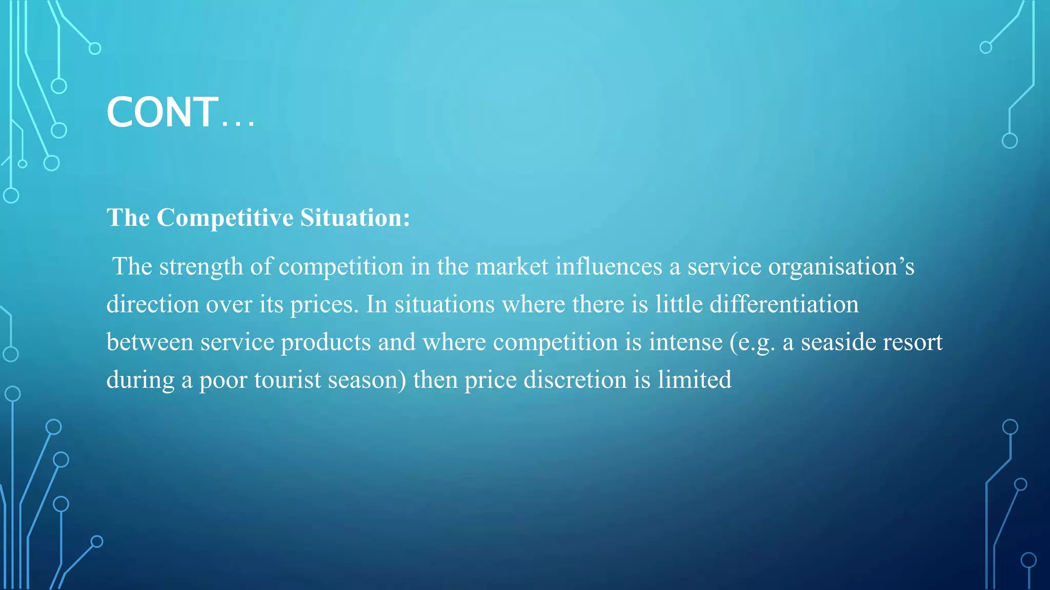 CONT…
The Competitive Situation:
The strength of competition in the market influences a service organisation’s
direction over its prices. In situations where there is little differentiation
between service products and where competition is intense (e.g. a seaside resort
during a poor tourist season) then price discretion is limited
 