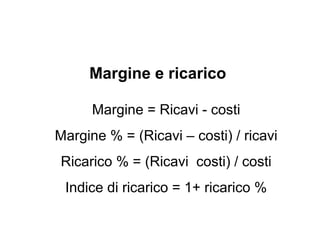Esempio
• Ricavi € 100
• Costi € 50
• Margine € 50
• Margine % 50%
• Ricarico% (50/50) 100%
• Indice di ricarico 2
 