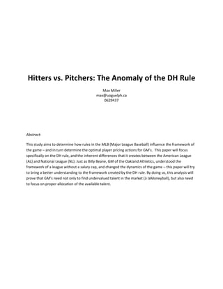 Hitters vs. Pitchers: The Anomaly of the DH Rule
Max Miller
max@uoguelph.ca
0629437
Abstract:
This study aims to determine how rules in the MLB (Major League Baseball) influence the framework of
the game – and in turn determine the optimal player pricing actions for GM’s. This paper will focus
specifically on the DH rule, and the inherent differences that it creates between the American League
(AL) and National League (NL). Just as Billy Beane, GM of the Oakland Athletics, understood the
framework of a league without a salary cap, and changed the dynamics of the game – this paper will try
to bring a better understanding to the framework created by the DH rule. By doing so, this analysis will
prove that GM’s need not only to find undervalued talent in the market (à laMoneyball), but also need
to focus on proper allocation of the available talent.
 