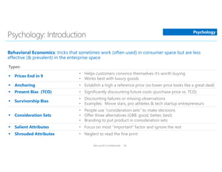 Microsoft Confidential 36
Types:
 Prices End in 9
• Helps customers convince themselves it’s worth buying
• Works best with luxury goods
 Anchoring • Establish a high a reference price (so lower price looks like a great deal)
 Present Bias (TCO) • Significantly discounting future costs (purchase price vs. TCO)
 Survivorship Bias
• Discounting failures or missing observations
• Examples: Movie stars, pro athletes & tech startup entrepreneurs
 Consideration Sets
• People use “consideration sets” to make decisions
• Offer three alternatives (GBB: good, better, best)
• Branding to put product in consideration sets
 Salient Attributes • Focus on most “important” factor and ignore the rest
 Shrouded Attributes • Neglect to read the fine print
Psychology
 