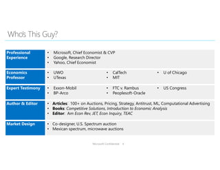 Microsoft Confidential 4
Professional
Experience
• Microsoft, Chief Economist & CVP
• Google, Research Director
• Yahoo, Chief Economist
Economics
Professor
• UWO
• UTexas
• CalTech
• MIT
• U of Chicago
Expert Testimony • Exxon-Mobil
• BP-Arco
• FTC v. Rambus
• Peoplesoft-Oracle
• US Congress
Author & Editor • Articles: 100+ on Auctions, Pricing, Strategy, Antitrust, ML, Computational Advertising
• Books: Competitive Solutions, Introduction to Economic Analysis
• Editor: Am Econ Rev, JET, Econ Inquiry, TEAC
Market Design • Co-designer, U.S. Spectrum auction
• Mexican spectrum, microwave auctions
 