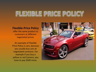 Flexible-Price Policy
offer the same product to
  customers at different
    negotiated prices.

   An example of Flexible
Price Policy is cars, because
  you usually buy cars at
 negotiated contracts. For
    example if you buy a
yellow or red Camero, you
  have to pay $500 more.
 
