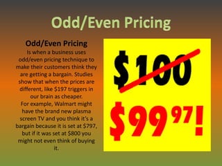 Odd/Even Pricing
     Is when a business uses
 odd/even pricing technique to
make their customers think they
  are getting a bargain. Studies
 show that when the prices are
 different, like $197 triggers in
       our brain as cheaper.
  For example, Walmart might
   have the brand new plasma
  screen TV and you think it’s a
bargain because it is set at $797,
   but if it was set at $800 you
 might not even think of buying
                  it.
 