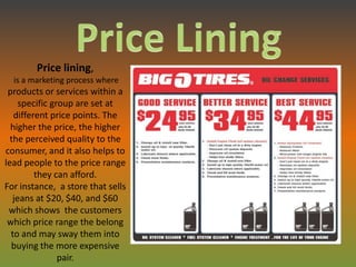 Price lining,
  is a marketing process where
 products or services within a
     specific group are set at
   different price points. The
  higher the price, the higher
  the perceived quality to the
consumer, and it also helps to
lead people to the price range
         they can afford.
For instance, a store that sells
   jeans at $20, $40, and $60
 which shows the customers
 which price range the belong
  to and may sway them into
  buying the more expensive
                pair.
 