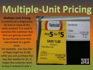 Multiple-Unit Pricing
is used to set a single price
    for two or more of the
same product. It is used to
convince the customer that
 they are getting a benefit
  by purchasing more than
    one product at a good
             price.
For example, one two liter
   of Pepsi might be $1.80,
while you can purchase five
  two liter bottles for $5. It
 makes the customer want
 to buy 5 instead of only 1.
 