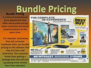 Bundle Pricing
 is a form of promotional
   price adjustment that
offers discounted pricing
when customers purchase
  several products at the
         same time.

  For example, businesses
      that sell computer
hardware often use bundle
pricing to sell software that
      may not have sold
 otherwise. The customer
    thinks their getting a
 package deal and will end
  up paying more money
     then they intended.
 