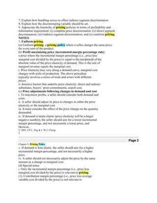 7. Explain how bundling serves to effect indirect segment discrimination.
8. Explain how the discriminating variable should be set.
9. Appreciate the hierarchy of pricing policies in terms of profitability and
information requirement: (i) complete price discrimination; (ii) direct segment
discrimination; (iii) indirect segment discrimination; and (iv) uniform pricing.
NOTES
1. Uniform pricing.
(a) Uniform pricing: a pricing policy where a seller charges the same price
for every unit of the product.
(b) Profit maximizing price (incremental margin percentage rule):
a price where the incremental margin percentage (i.e., price less
marginal cost divided by the price) is equal to the reciprocal of the
absolute value of the price elasticity of demand. This is the rule of
marginal revenue equals the marginal cost.
i. Price elasticity may very along a demand curve, marginal cost
changes with scale of production. The above procedure
typically involves a series of trials and errors with different
prices.
ii. Intuitive factors that underlie price elasticity: direct and indirect
substitutes, buyers’ prior commitments, search cost.
(c) Price adjustments following changes in demand and cost.
i. To maximize profits, a seller should consider both demand and
costs.
ii. A seller should adjust its price to changes in either the price
elasticity or the marginal cost.
iii. It must consider the effect of the price change on the quantity
demanded.
iv. If demand is more elastic (price elasticity will be a larger
negative number), the seller should aim for a lower incremental
margin percentage, and not necessarily a lower price, and
likewise,
© 2001, I.P.L. Png & C.W.J. Cheng
2

                                                                                   Page 3
Chapter 9: Pricing Policy
v. If demand is less elastic, the seller should aim for a higher
incremental margin percentage, and not necessarily a higher
price.
vi. A seller should not necessarily adjust the price by the same
amount as a change in marginal cost.
(d) Special notes.
i. Only the incremental margin percentage (i.e., price less
marginal cost divided by the price) is relevant to pricing.
(1). Contribution margin percentage (i.e., price less average
variable cost divided by the price) is not relevant to
 
