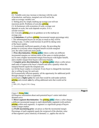 pricing.
(2). Variable costs may increase or decrease with the scale
of production, and hence, marginal cost will not be the
same as average variable cost.
ii. Setting price by simply marking up average cost will not
maximize profit. Problems of cost plus pricing:
(1). In businesses with economies of scale, average cost
depends on scale, but scale depends on price. It is a
circular exercise.
(2). Cost plus pricing gives no guidance as to the markup on
average cost.
(e) Limitations of uniform pricing (incremental margin percentage rule).
i. The inframarginal buyers do not pay as much as they will be
willing to pay. A seller could increase its profit by taking some
of the buyer surplus.
ii. Economically inefficient quantity of sales. By providing the
product to everyone whose marginal benefit exceeds marginal
cost, the seller could earn more profit.
2. Price discrimination. Pricing policy where a seller sets different
incremental margins on various units of the same or similar product.
(a) To earn a higher incremental margin from buyers with higher benefit,
and a smaller margin from buyers with lower benefit.
3. Complete price discrimination: the pricing policy where a seller prices
each unit of output at the buyer’s benefit and sells a quantity where the
marginal benefit equals the marginal cost.
(a) All the buyer surplus is extracted. Every buyer is charged the maximum
she is willing for pay for each unit.
(b) Economically efficient quantity: all the opportunity for additional profit
through changes in sales is exploited.
(c) Extracts a higher price for units that would be sold under uniform
pricing and extends sales by selling additional units that would not be
sold.
© 2001, I.P.L. Png & C.W.J. Cheng
3

                                                                                 Page 4
Chapter 9: Pricing Policy
(d) Requires information about each potential buyer’s entire individual
demand curve.
4. Direct segment discrimination: The pricing policy where a seller charges
a different incremental margin to each identifiable segment (with uniform
pricing within each segment). A segment is a significant group of buyers
within a larger market.
(a) Profit maximizing price: set prices so that the incremental margin
Percentage of each segment equals the reciprocal of the absolute value
of that segment’s price elasticity of demand; i.e., applies the rule for
 