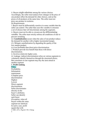 ii. Buyers might substitute among the various choices.
Accordingly, the seller must analyze how changes in the price of
one product affect the demand for other choices, and set the
prices of all products at the same time. The seller must not
price any product in isolation.
(b) Requirements.
i. Buyers must be differentially sensitive to some variable that the
seller can control. The seller then uses this variable to structure
a set of choices that will discriminate among the segments.
ii. Buyers must not be able to circumvent the differentiating
variable. The seller must strictly enforce all conditions of sale to
prevent switching.
iii. Cannibalization occurs when the sales of one product reduce
the demand for another with a higher incremental margin.
(1). Mitigate cannibalization by degrading the quality of the
low margin product.
(c) Less profitable than direct price discrimination.
i. Products provide less benefit than those with direct
discrimination.
ii. Involves relatively higher costs.
iii. Leakage: indirect discrimination relies on various segments to
voluntarily identify themselves through the structured choice.
But consumers in one segment may buy the item aimed at
another segment.
6. Profit ranking.
Policy
Profitability
Information
requirement
Complete price
discrimination
Highest
Lowest
Direct segment
discrimination
Seller discriminates
directly on the
buyer’s attributes.
Seller can identify
each buyer
(Exception: when all
buyers within the same
segment are identical.
In such a case, profit
equals that with
© 2001, I.P.L. Png & C.W.J. Cheng
5
 