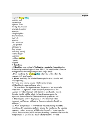 Page 6
Chapter 9: Pricing Policy
segment and
prevent one
segment from
buying the product
targeted at another
segment.
complete price
discrimination.)
Indirect
segment
discrimination
Uses product
attributes to
discriminate
indirectly among
various buyer
segments
Uniform pricing
Lowest
Highest
7. Bundling.
(a) Bundling: one method of indirect segment discrimination that
deliberately restricts buyer choices. This is the combination of two or
more products into one package with a single price.
i. Pure bundling: the pricing policy where the seller offers the
products only as a bundle.
ii. Mixed bundling: the seller offers the products as a bundle and
also separately.
(b) There is no simple general rule to set the prices.
(c) Bundling is more profitable where:
i. The benefits of the segments from the products are negatively
correlated, i.e., a product that is extremely beneficial to one
segment provides relatively little benefit to another (the benefit
from the bundle will be relatively less disparate across the
segments than the benefits from the separate products); and
ii. The marginal cost of the product is low (relatively little
economic inefficiency will accrue from providing the bundle to
all buyers).
(d) When marginal cost is substantial, mixed bundling should be
considered. By structuring a choice among the bundle and the separate
products, various segments will identity themselves by their product
choice. The economic inefficiency of providing a product for which the
marginal cost is less than the buyer’s benefit can be avoided.
 