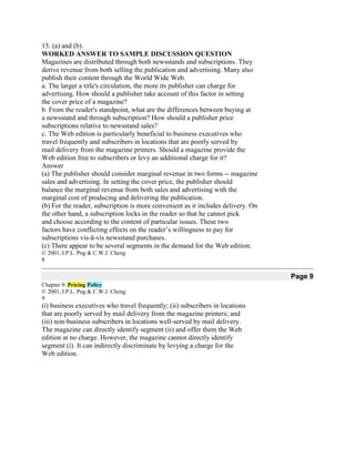 15. (a) and (b).
WORKED ANSWER TO SAMPLE DISCUSSION QUESTION
Magazines are distributed through both newsstands and subscriptions. They
derive revenue from both selling the publication and advertising. Many also
publish their content through the World Wide Web.
a. The larger a title's circulation, the more its publisher can charge for
advertising. How should a publisher take account of this factor in setting
the cover price of a magazine?
b. From the reader's standpoint, what are the differences between buying at
a newsstand and through subscription? How should a publisher price
subscriptions relative to newsstand sales?
c. The Web edition is particularly beneficial to business executives who
travel frequently and subscribers in locations that are poorly served by
mail delivery from the magazine printers. Should a magazine provide the
Web edition free to subscribers or levy an additional charge for it?
Answer
(a) The publisher should consider marginal revenue in two forms -- magazine
sales and advertising. In setting the cover price, the publisher should
balance the marginal revenue from both sales and advertising with the
marginal cost of producing and delivering the publication.
(b) For the reader, subscription is more convenient as it includes delivery. On
the other hand, a subscription locks in the reader so that he cannot pick
and choose according to the content of particular issues. These two
factors have conflicting effects on the reader’s willingness to pay for
subscriptions vis-ā-vis newsstand purchases.
(c) There appear to be several segments in the demand for the Web edition:
© 2001, I.P.L. Png & C.W.J. Cheng
8

                                                                                  Page 9
Chapter 9: Pricing Policy
© 2001, I.P.L. Png & C.W.J. Cheng
9
(i) business executives who travel frequently; (ii) subscribers in locations
that are poorly served by mail delivery from the magazine printers; and
(iii) non-business subscribers in locations well-served by mail delivery.
The magazine can directly identify segment (ii) and offer them the Web
edition at no charge. However, the magazine cannot directly identify
segment (i). It can indirectly discriminate by levying a charge for the
Web edition.
 