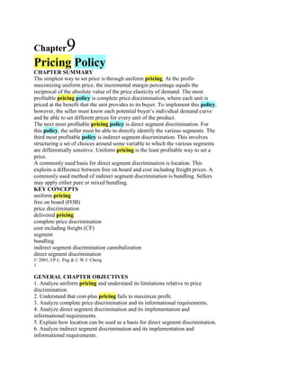 Chapter        9
Pricing Policy
CHAPTER SUMMARY
The simplest way to set price is through uniform pricing. At the profit-
maximizing uniform price, the incremental margin percentage equals the
reciprocal of the absolute value of the price elasticity of demand. The most
profitable pricing policy is complete price discrimination, where each unit is
priced at the benefit that the unit provides to its buyer. To implement this policy,
however, the seller must know each potential buyer’s individual demand curve
and be able to set different prices for every unit of the product.
The next most profitable pricing policy is direct segment discrimination. For
this policy, the seller must be able to directly identify the various segments. The
third most profitable policy is indirect segment discrimination. This involves
structuring a set of choices around some variable to which the various segments
are differentially sensitive. Uniform pricing is the least profitable way to set a
price.
A commonly used basis for direct segment discrimination is location. This
exploits a difference between free on board and cost including freight prices. A
commonly used method of indirect segment discrimination is bundling. Sellers
may apply either pure or mixed bundling.
KEY CONCEPTS
uniform pricing
free on board (FOB)
price discrimination
delivered pricing
complete price discrimination
cost including freight (CF)
segment
bundling
indirect segment discrimination cannibalization
direct segment discrimination
© 2001, I.P.L. Png & C.W.J. Cheng
1

GENERAL CHAPTER OBJECTIVES
1. Analyze uniform pricing and understand its limitations relative to price
discrimination.
2. Understand that cost-plus pricing fails to maximize profit.
3. Analyze complete price discrimination and its informational requirements.
4. Analyze direct segment discrimination and its implementation and
informational requirements.
5. Explain how location can be used as a basis for direct segment discrimination.
6. Analyze indirect segment discrimination and its implementation and
informational requirements.
 
