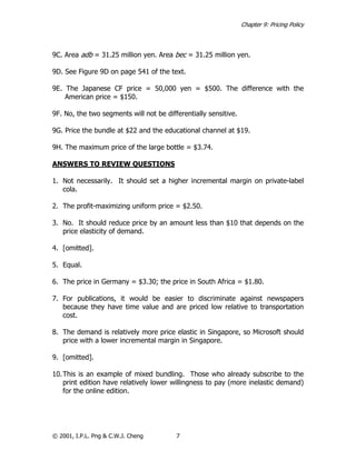 Chapter 9: Pricing Policy



9C. Area adb = 31.25 million yen. Area bec = 31.25 million yen.

9D. See Figure 9D on page 541 of the text.

9E. The Japanese CF price = 50,000 yen = $500. The difference with the
    American price = $150.

9F. No, the two segments will not be differentially sensitive.

9G. Price the bundle at $22 and the educational channel at $19.

9H. The maximum price of the large bottle = $3.74.

ANSWERS TO REVIEW QUESTIONS

1. Not necessarily. It should set a higher incremental margin on private-label
   cola.

2. The profit-maximizing uniform price = $2.50.

3. No. It should reduce price by an amount less than $10 that depends on the
   price elasticity of demand.

4. [omitted].

5. Equal.

6. The price in Germany = $3.30; the price in South Africa = $1.80.

7. For publications, it would be easier to discriminate against newspapers
   because they have time value and are priced low relative to transportation
   cost.

8. The demand is relatively more price elastic in Singapore, so Microsoft should
   price with a lower incremental margin in Singapore.

9. [omitted].

10. This is an example of mixed bundling. Those who already subscribe to the
    print edition have relatively lower willingness to pay (more inelastic demand)
    for the online edition.




© 2001, I.P.L. Png & C.W.J. Cheng        7
 