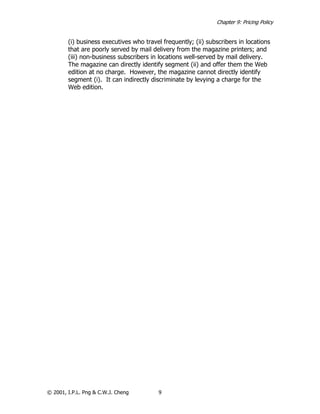 Chapter 9: Pricing Policy


        (i) business executives who travel frequently; (ii) subscribers in locations
        that are poorly served by mail delivery from the magazine printers; and
        (iii) non-business subscribers in locations well-served by mail delivery.
        The magazine can directly identify segment (ii) and offer them the Web
        edition at no charge. However, the magazine cannot directly identify
        segment (i). It can indirectly discriminate by levying a charge for the
        Web edition.




© 2001, I.P.L. Png & C.W.J. Cheng         9
 