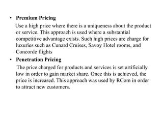 • Premium Pricing
Use a high price where there is a uniqueness about the product
or service. This approach is used where a substantial
competitive advantage exists. Such high prices are charge for
luxuries such as Cunard Cruises, Savoy Hotel rooms, and
Concorde flights
• Penetration Pricing
The price charged for products and services is set artificially
low in order to gain market share. Once this is achieved, the
price is increased. This approach was used by RCom in order
to attract new customers.
 