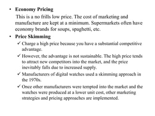 • Economy Pricing
This is a no frills low price. The cost of marketing and
manufacture are kept at a minimum. Supermarkets often have
economy brands for soups, spaghetti, etc.
• Price Skimming
 Charge a high price because you have a substantial competitive
advantage.
 However, the advantage is not sustainable. The high price tends
to attract new competitors into the market, and the price
inevitably falls due to increased supply.
 Manufacturers of digital watches used a skimming approach in
the 1970s.
 Once other manufacturers were tempted into the market and the
watches were produced at a lower unit cost, other marketing
strategies and pricing approaches are implemented.
 