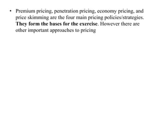 • Premium pricing, penetration pricing, economy pricing, and
price skimming are the four main pricing policies/strategies.
They form the bases for the exercise. However there are
other important approaches to pricing
 