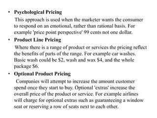 • Psychological Pricing
This approach is used when the marketer wants the consumer
to respond on an emotional, rather than rational basis. For
example 'price point perspective' 99 cents not one dollar.
• Product Line Pricing
Where there is a range of product or services the pricing reflect
the benefits of parts of the range. For example car washes.
Basic wash could be $2, wash and wax $4, and the whole
package $6.
• Optional Product Pricing
Companies will attempt to increase the amount customer
spend once they start to buy. Optional 'extras' increase the
overall price of the product or service. For example airlines
will charge for optional extras such as guaranteeing a window
seat or reserving a row of seats next to each other.
 