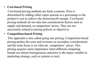 • Cost-based Pricing
Cost-based pricing methods are fairly common. Price is
determined by adding either rupee amount or a percentage to the
product’s cost to achieve the desired profit margin. Cost-based
pricing methods do not take into consideration factors such as
supply and demand, or competitors’ prices. They are not
necessarily related to pricing policies or objectives.
• Competition-based Pricing
This approach is also called going rate pricing. Competition-based
pricing pushes the costs and revenues as secondary considerations
and the main focus is on what are competitors’ prices. This
pricing acquires more importance when different competing
brands are almost homogeneous and price is the major variable in
marketing strategy, such as cement or steel.
 