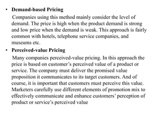 • Demand-based Pricing
Companies using this method mainly consider the level of
demand. The price is high when the product demand is strong
and low price when the demand is weak. This approach is fairly
common with hotels, telephone service companies, and
museums etc.
• Perceived-value Pricing
Many companies perceived-value pricing. In this approach the
price is based on customer’s perceived value of a product or
service. The company must deliver the promised value
proposition it communicates to its target customers. And of
course, it is important that customers must perceive this value.
Marketers carefully use different elements of promotion mix to
effectively communicate and enhance customers’ perception of
product or service’s perceived value
 